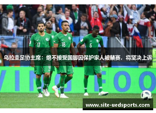 乌拉圭足协主席：绝不接受国脚因保护家人被禁赛，将坚决上诉