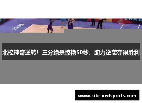 北控神奇逆转！三分绝杀惊艳50秒，助力逆袭夺得胜利
