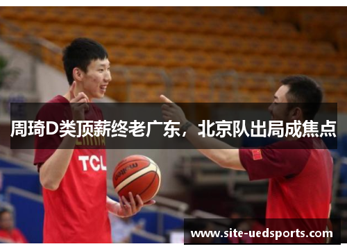 周琦D类顶薪终老广东，北京队出局成焦点