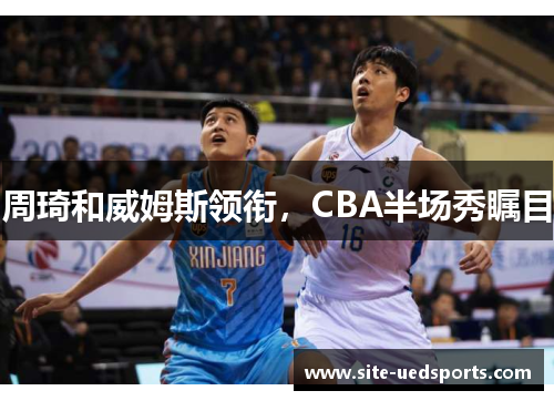 周琦和威姆斯领衔，CBA半场秀瞩目