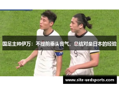 国足主帅伊万：不提前垂头丧气，总结对垒日本的经验