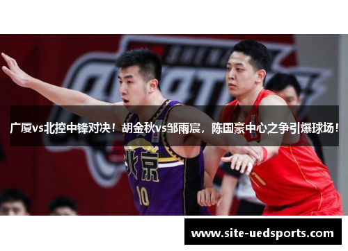 广厦vs北控中锋对决！胡金秋vs邹雨宸，陈国豪中心之争引爆球场！
