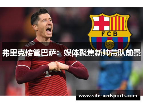 弗里克接管巴萨：媒体聚焦新帅带队前景