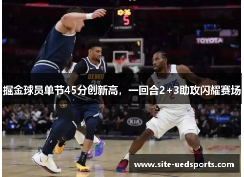 掘金球员单节45分创新高,一回合2+3助攻闪耀赛场 掘金球员单节45分创新高,一回合2+3助攻闪耀赛场